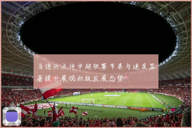 马德兴点评中超联赛节奏与速度显著提升展现积极发展态势