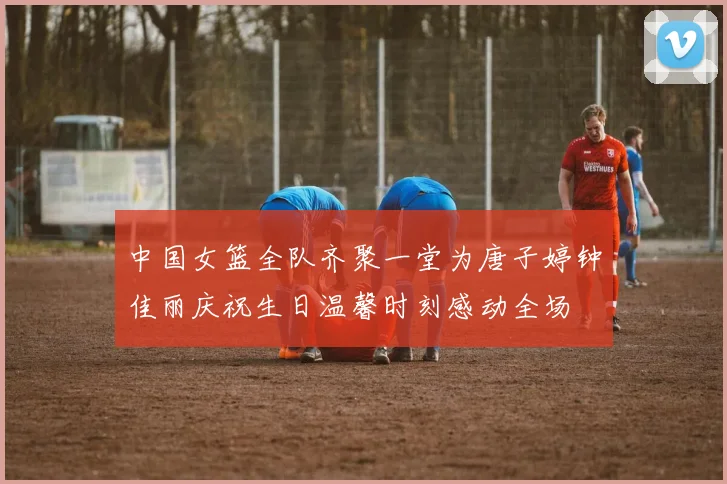 中国女篮全队齐聚一堂为唐子婷钟佳丽庆祝生日温馨时刻感动全场