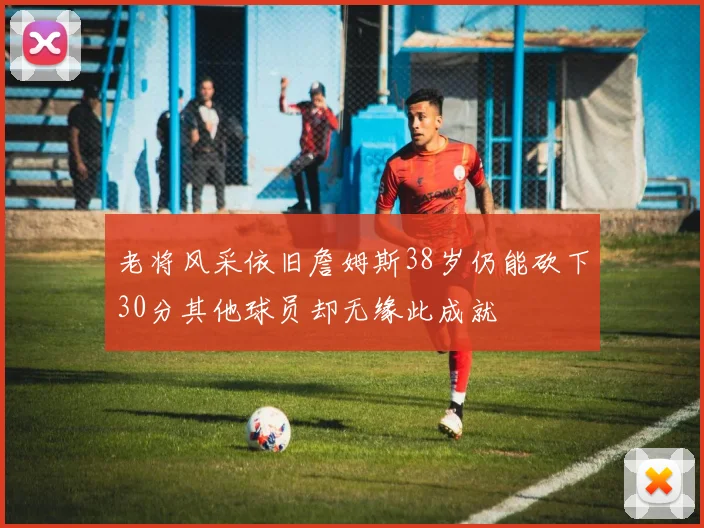 老将风采依旧詹姆斯38岁仍能砍下30分其他球员却无缘此成就