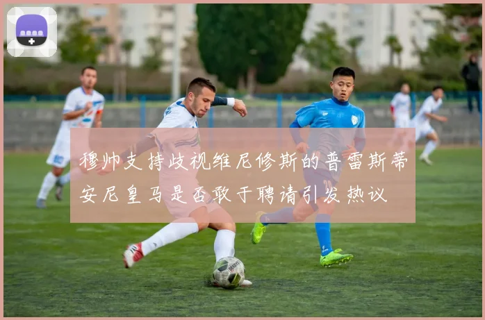 穆帅支持歧视维尼修斯的普雷斯蒂安尼皇马是否敢于聘请引发热议