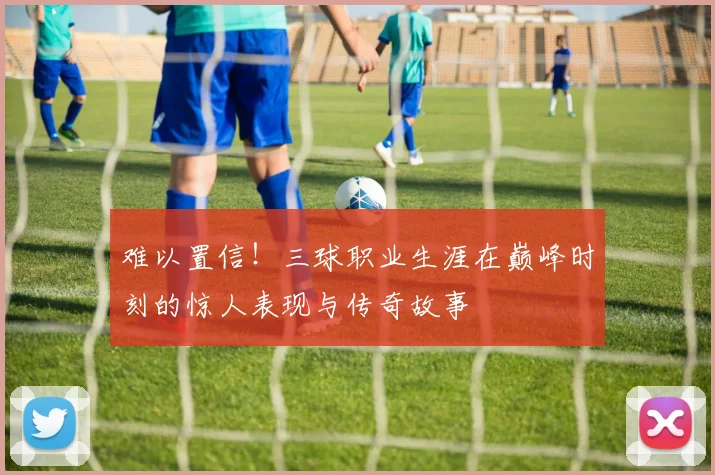 难以置信！三球职业生涯在巅峰时刻的惊人表现与传奇故事