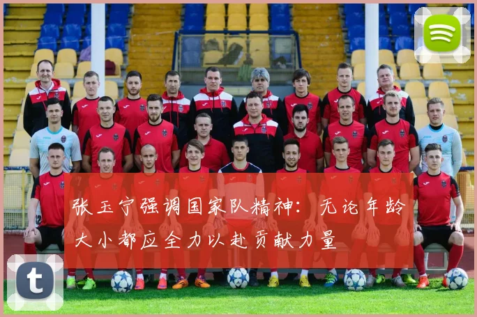 张玉宁强调国家队精神：无论年龄大小都应全力以赴贡献力量