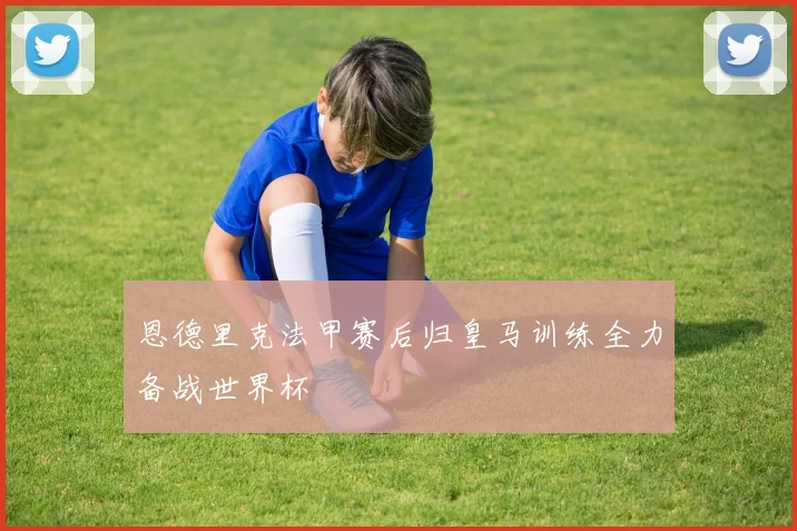 恩德里克法甲赛后归皇马训练全力备战世界杯