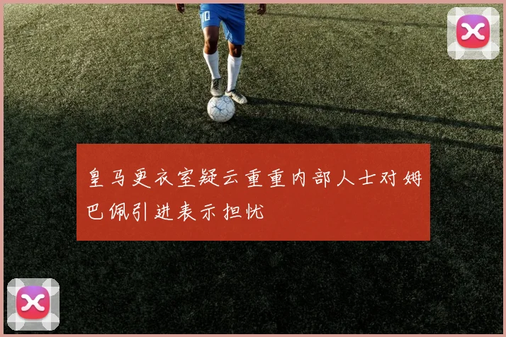 皇马更衣室疑云重重内部人士对姆巴佩引进表示担忧