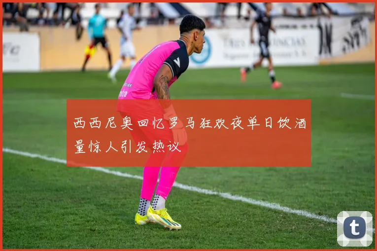 西西尼奥回忆罗马狂欢夜单日饮酒量惊人引发热议