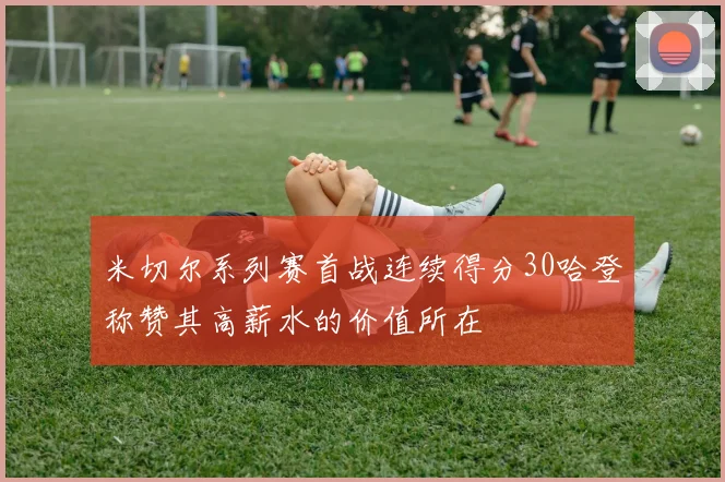 米切尔系列赛首战连续得分30哈登称赞其高薪水的价值所在