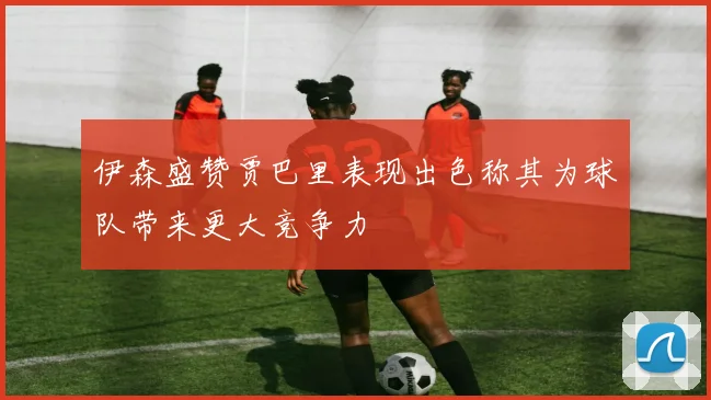 伊森盛赞贾巴里表现出色称其为球队带来更大竞争力