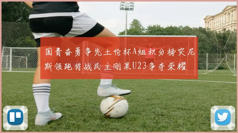 国青奋勇争先土伦杯A组积分榜突尼斯领跑将战民主刚果U23争夺荣耀