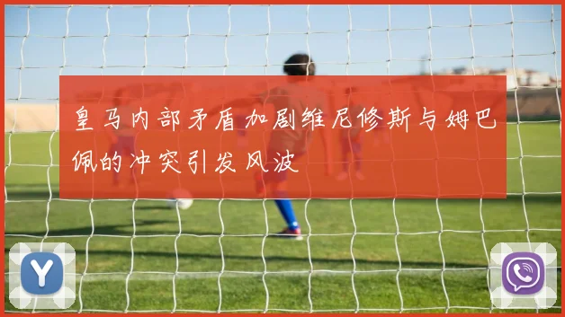 皇马内部矛盾加剧维尼修斯与姆巴佩的冲突引发风波