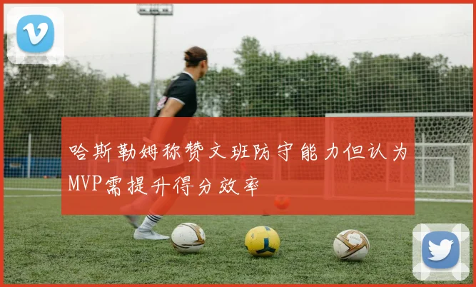 哈斯勒姆称赞文班防守能力但认为MVP需提升得分效率