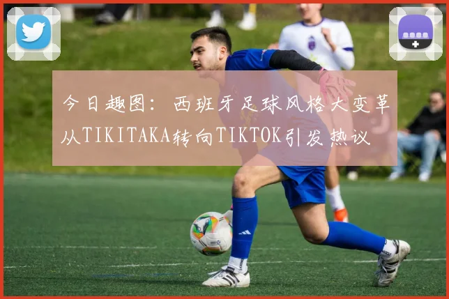 今日趣图：西班牙足球风格大变革从TIKITAKA转向TIKTOK引发热议