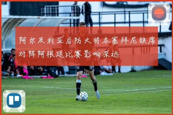 阿尔及利亚后防大将本塞拜尼缺席对阵阿根廷比赛影响深远