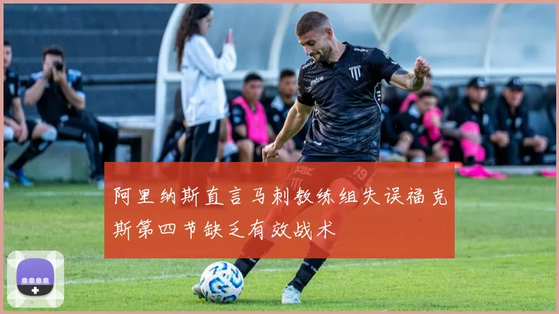 阿里纳斯直言马刺教练组失误福克斯第四节缺乏有效战术