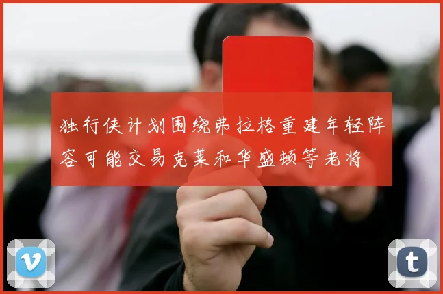 独行侠计划围绕弗拉格重建年轻阵容可能交易克莱和华盛顿等老将