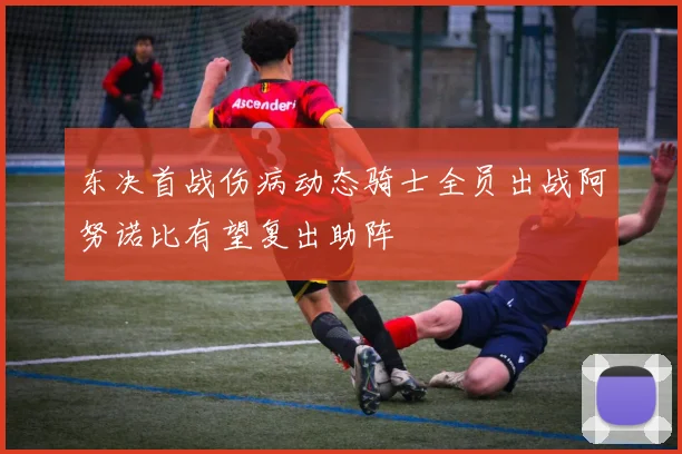 东决首战伤病动态骑士全员出战阿努诺比有望复出助阵
