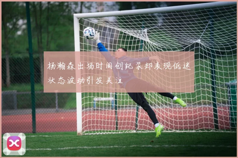 杨瀚森出场时间创纪录却表现低迷状态波动引发关注