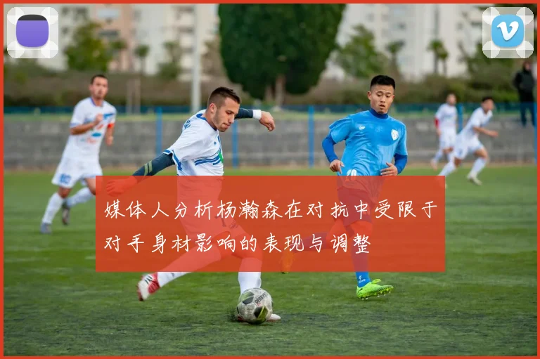 媒体人分析杨瀚森在对抗中受限于对手身材影响的表现与调整