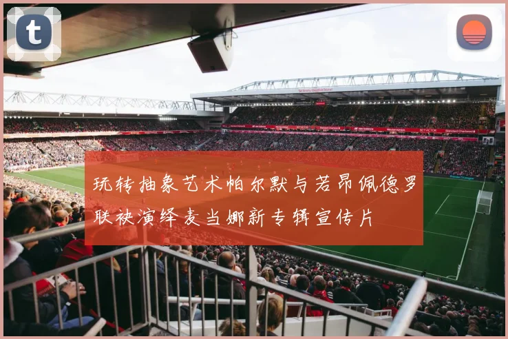 玩转抽象艺术帕尔默与若昂佩德罗联袂演绎麦当娜新专辑宣传片