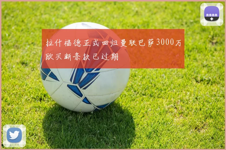 拉什福德正式回归曼联巴萨3000万欧买断条款已过期