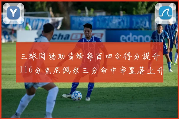 三球同场助黄蜂每百回合得分提升116分克尼佩尔三分命中率显著上升近10