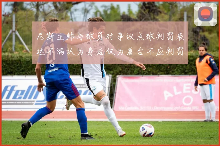 尼斯主帅与球员对争议点球判罚表达不满认为身后仅为看台不应判罚点球