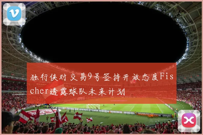 独行侠对交易9号签持开放态度Fischer透露球队未来计划