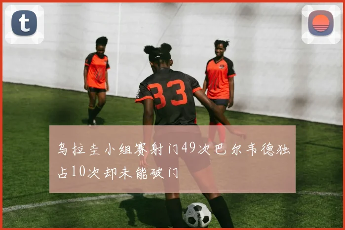 乌拉圭小组赛射门49次巴尔韦德独占10次却未能破门