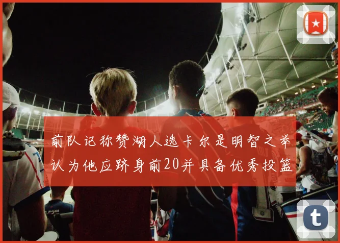 前队记称赞湖人选卡尔是明智之举认为他应跻身前20并具备优秀投篮和防守能力