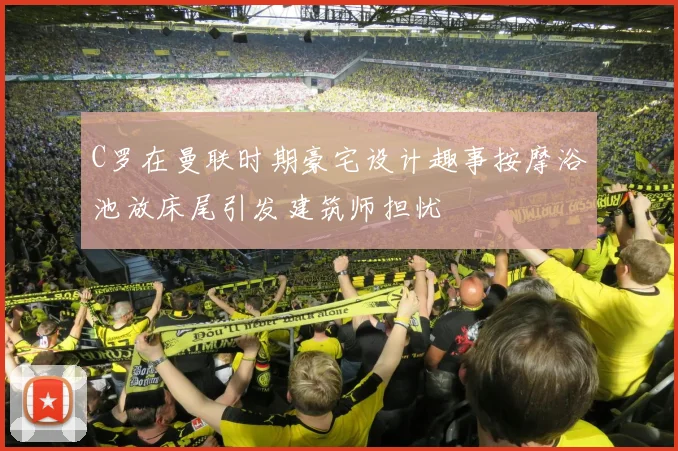 C罗在曼联时期豪宅设计趣事按摩浴池放床尾引发建筑师担忧