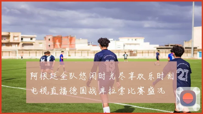 阿根廷全队悠闲时光尽享欢乐时刻电视直播德国战库拉索比赛盛况