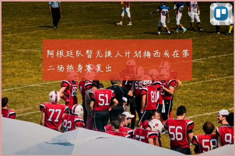 阿根廷队暂无换人计划梅西或在第二场热身赛复出