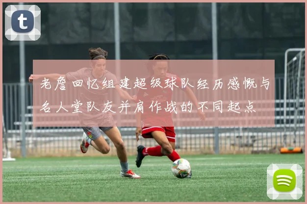 老詹回忆组建超级球队经历感慨与名人堂队友并肩作战的不同起点