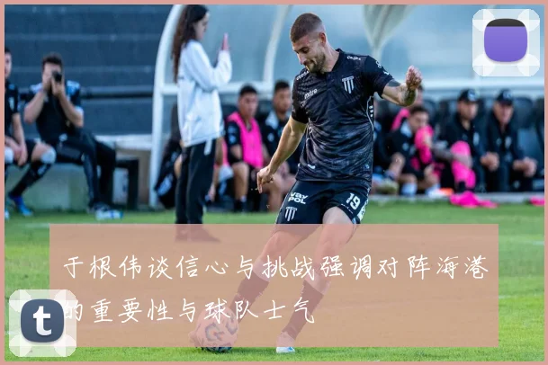 于根伟谈信心与挑战强调对阵海港的重要性与球队士气