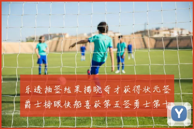 乐透抽签结果揭晓奇才获得状元签爵士榜眼快船喜获第五签勇士第十一雷霆第十二