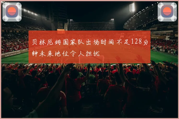 贝林厄姆国家队出场时间不足128分钟未来地位令人担忧