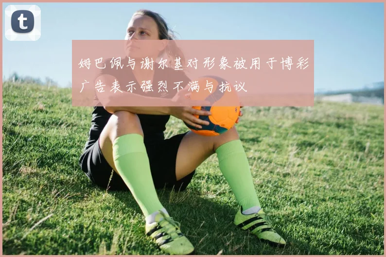 姆巴佩与谢尔基对形象被用于博彩广告表示强烈不满与抗议