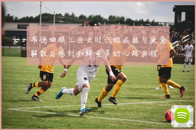韦德回顾三巨头时代的成就与疲惫解散后感到如释重负的心路历程